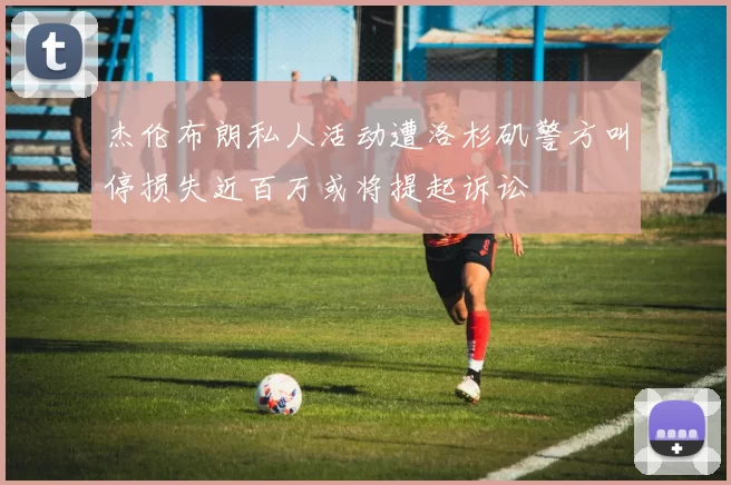 杰伦布朗私人活动遭洛杉矶警方叫停损失近百万或将提起诉讼