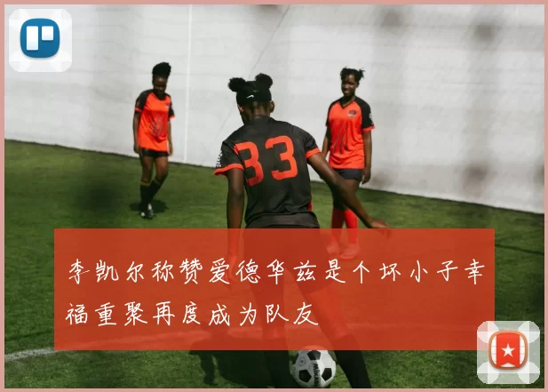 李凯尔称赞爱德华兹是个坏小子幸福重聚再度成为队友