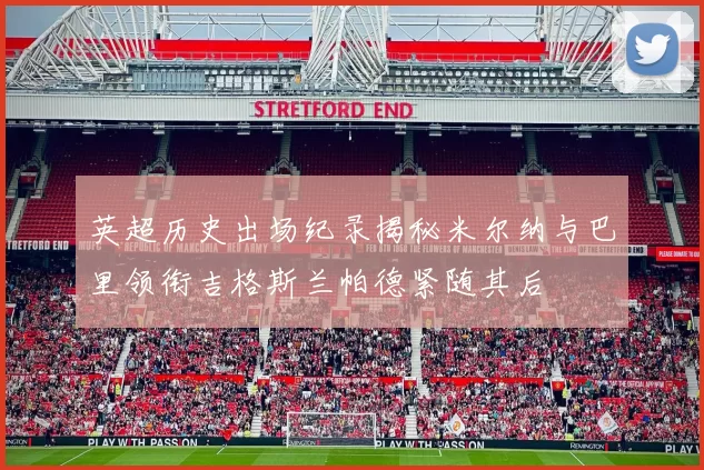 英超历史出场纪录揭秘米尔纳与巴里领衔吉格斯兰帕德紧随其后