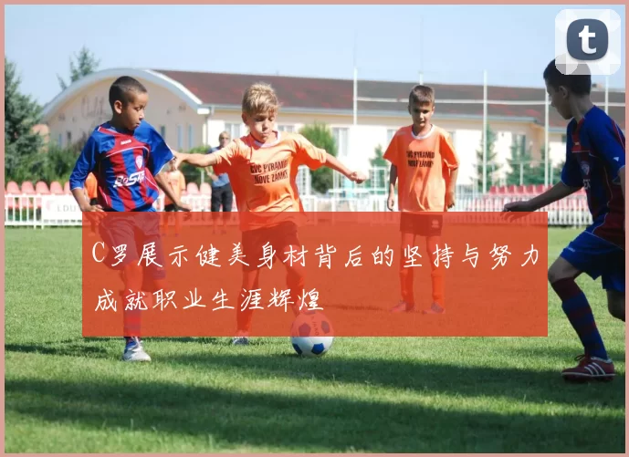 C罗展示健美身材背后的坚持与努力成就职业生涯辉煌