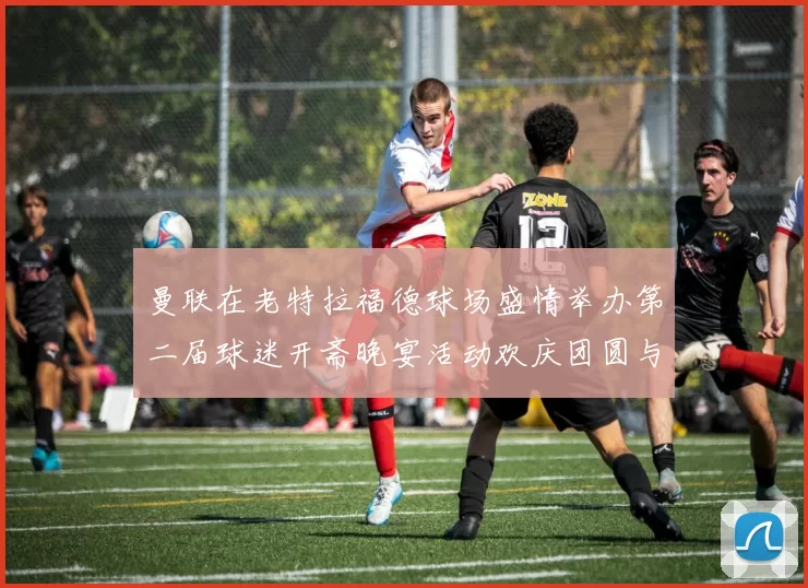 曼联在老特拉福德球场盛情举办第二届球迷开斋晚宴活动欢庆团圆与友谊