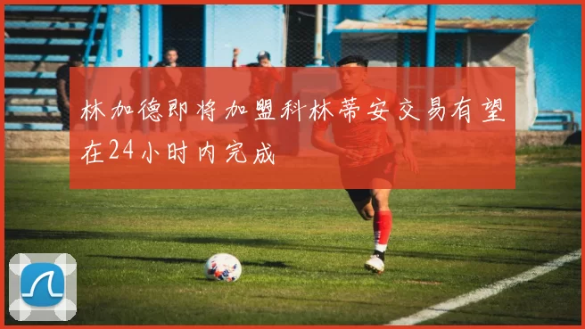 林加德即将加盟科林蒂安交易有望在24小时内完成
