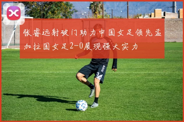 张睿远射破门助力中国女足领先孟加拉国女足2-0展现强大实力
