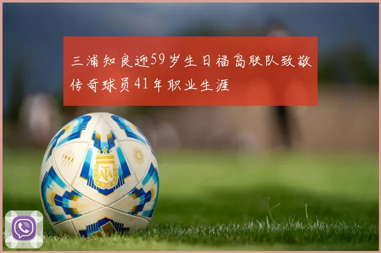 三浦知良迎59岁生日福岛联队致敬传奇球员41年职业生涯