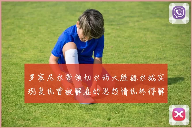 罗塞尼尔带领切尔西大胜赫尔城实现复仇曾被解雇的恩怨情仇终得解开