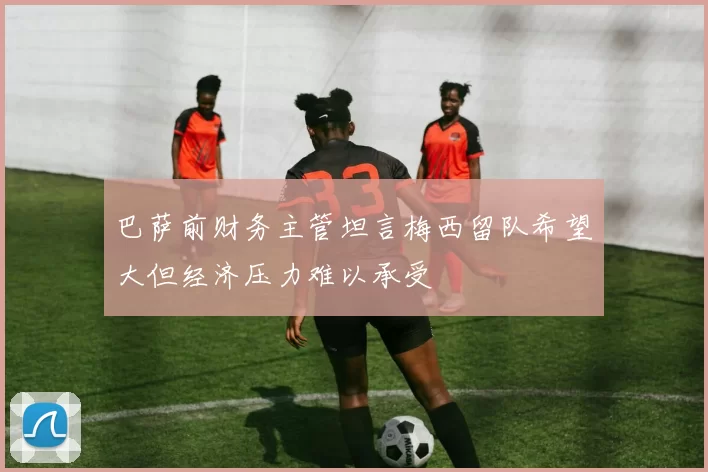 巴萨前财务主管坦言梅西留队希望大但经济压力难以承受