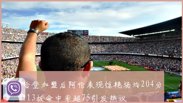 哈登加盟后阿伦表现惊艳场均204分113板命中率超75引发热议