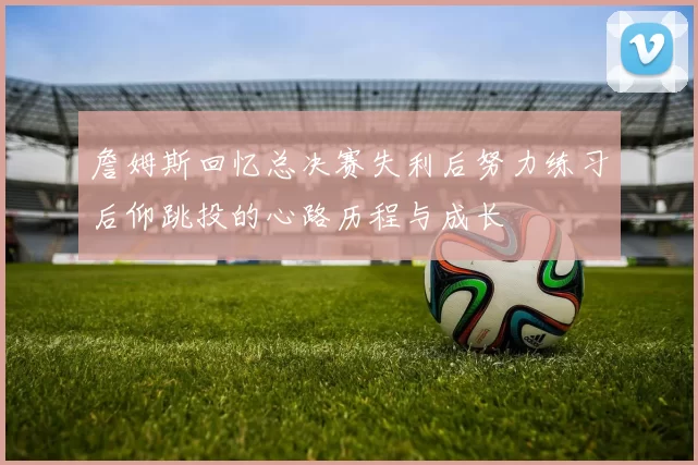 詹姆斯回忆总决赛失利后努力练习后仰跳投的心路历程与成长