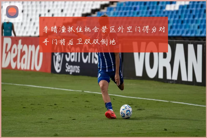 李晴潼抓住机会禁区外空门得分对手门将后卫双双倒地