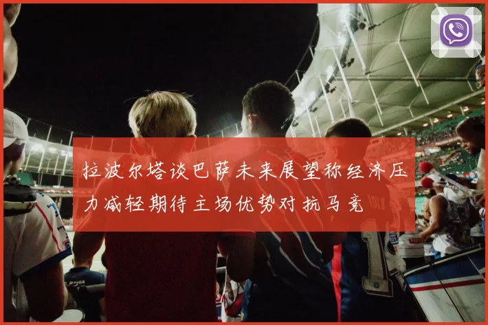拉波尔塔谈巴萨未来展望称经济压力减轻期待主场优势对抗马竞