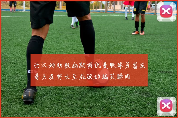 西汉姆助教幽默调侃曼联球员蓄发哥头发将长至屁股的搞笑瞬间