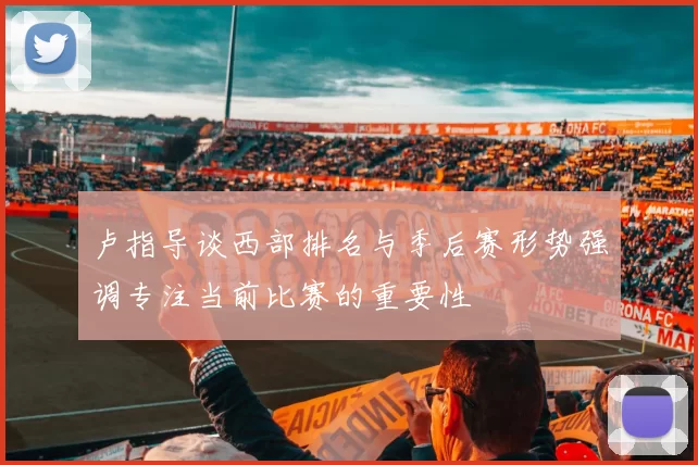 卢指导谈西部排名与季后赛形势强调专注当前比赛的重要性