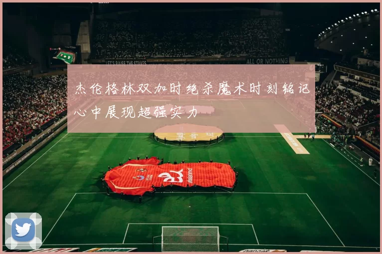 杰伦格林双加时绝杀魔术时刻铭记心中展现超强实力